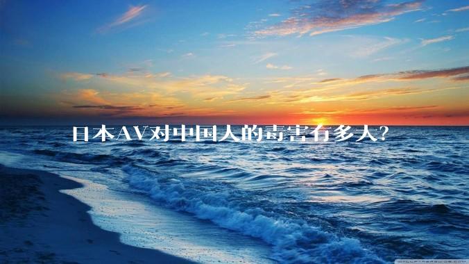 日本AV对中国人的毒害有多大?