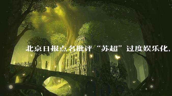 北京日报点名批评“苏超”过度娱乐化,它是否管的太宽了?为什么无良媒体不会被查封取缔?