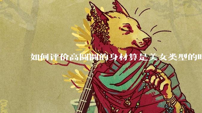 如何评价高圆圆的身材算是美女类型的吗?