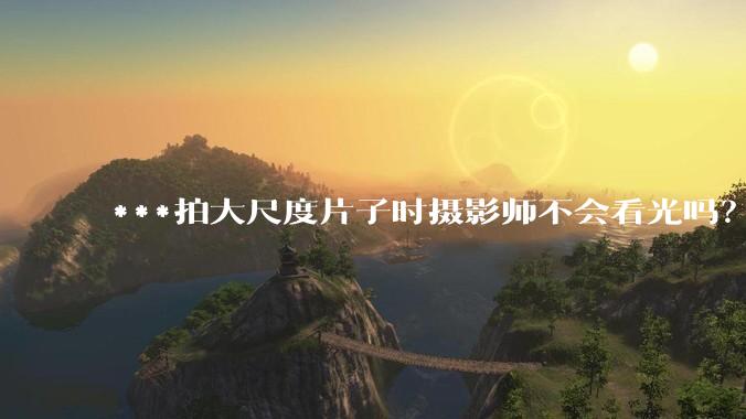 ***拍大尺度片子时摄影师不会看光吗?