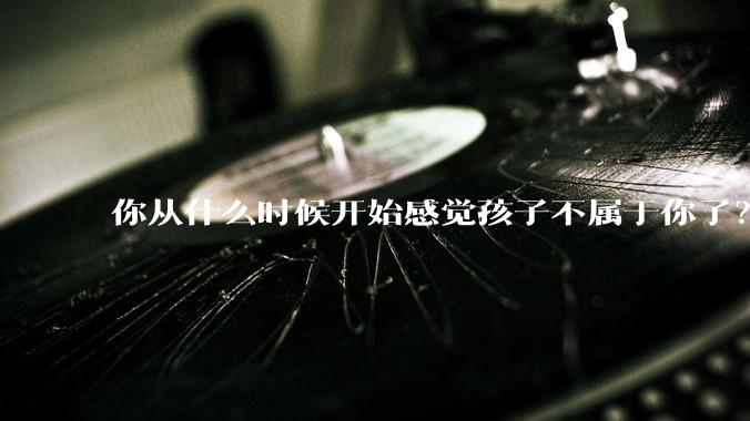 你从什么时候开始感觉孩子不属于你了?