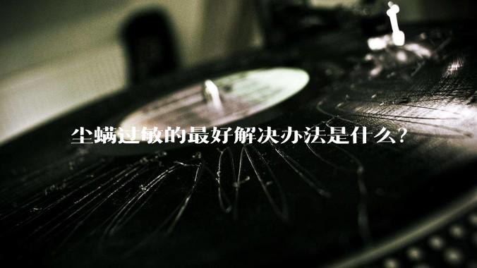 尘螨过敏的最好解决办法是什么?