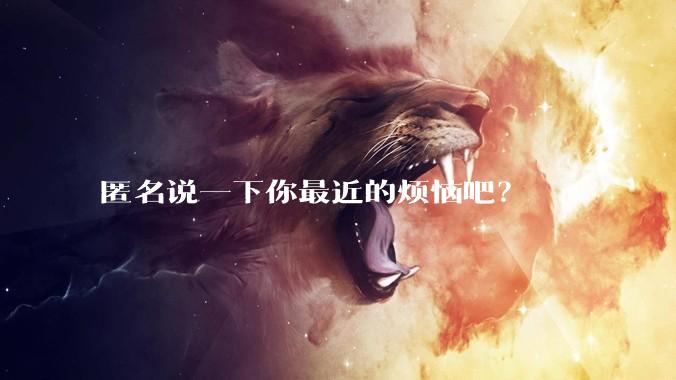 匿名说一下你最近的烦恼吧?