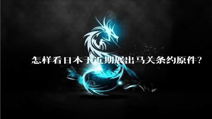 怎样看日本于近期展出马关条约原件?