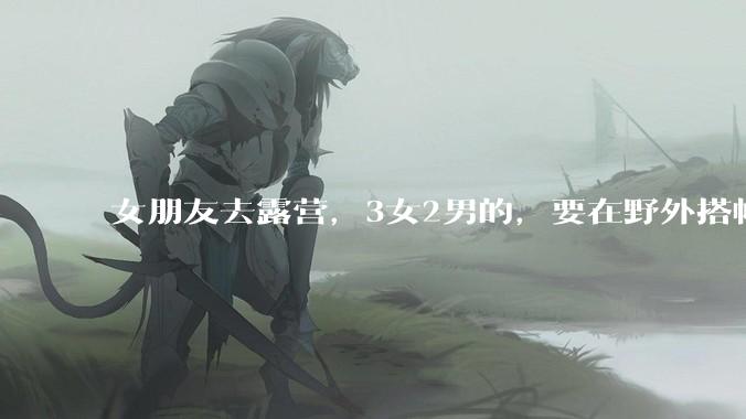 女朋友去露营,3女2男的,要在野外搭帐篷过一夜,她的闺蜜不想让我去,我该怎么办?