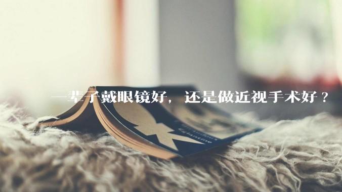 一辈子戴眼镜好,还是做近视手术好?
